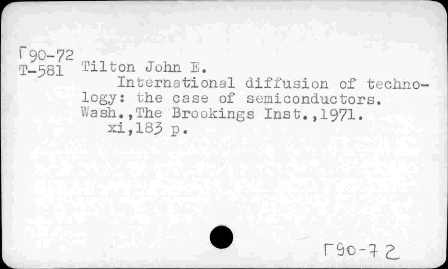 ﻿r 90-72
T-581 Tilton John E.
International diffusion of technology: the case of semiconductors. Wash.,The Brookings Inst.,1971.
xi ,183 p.
r9o-l Z.